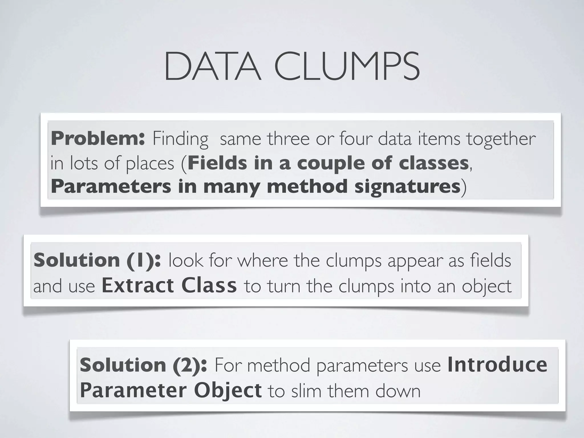 DATA CLUMPS
Problem: Finding same three or four data items together
in lots of places (Fields in a couple of classes,
Parameters in many method signatures)
Solution (1): look for where the clumps appear as ﬁelds
and use Extract Class to turn the clumps into an object
Solution (2): For method parameters use Introduce
Parameter Object to slim them down
 