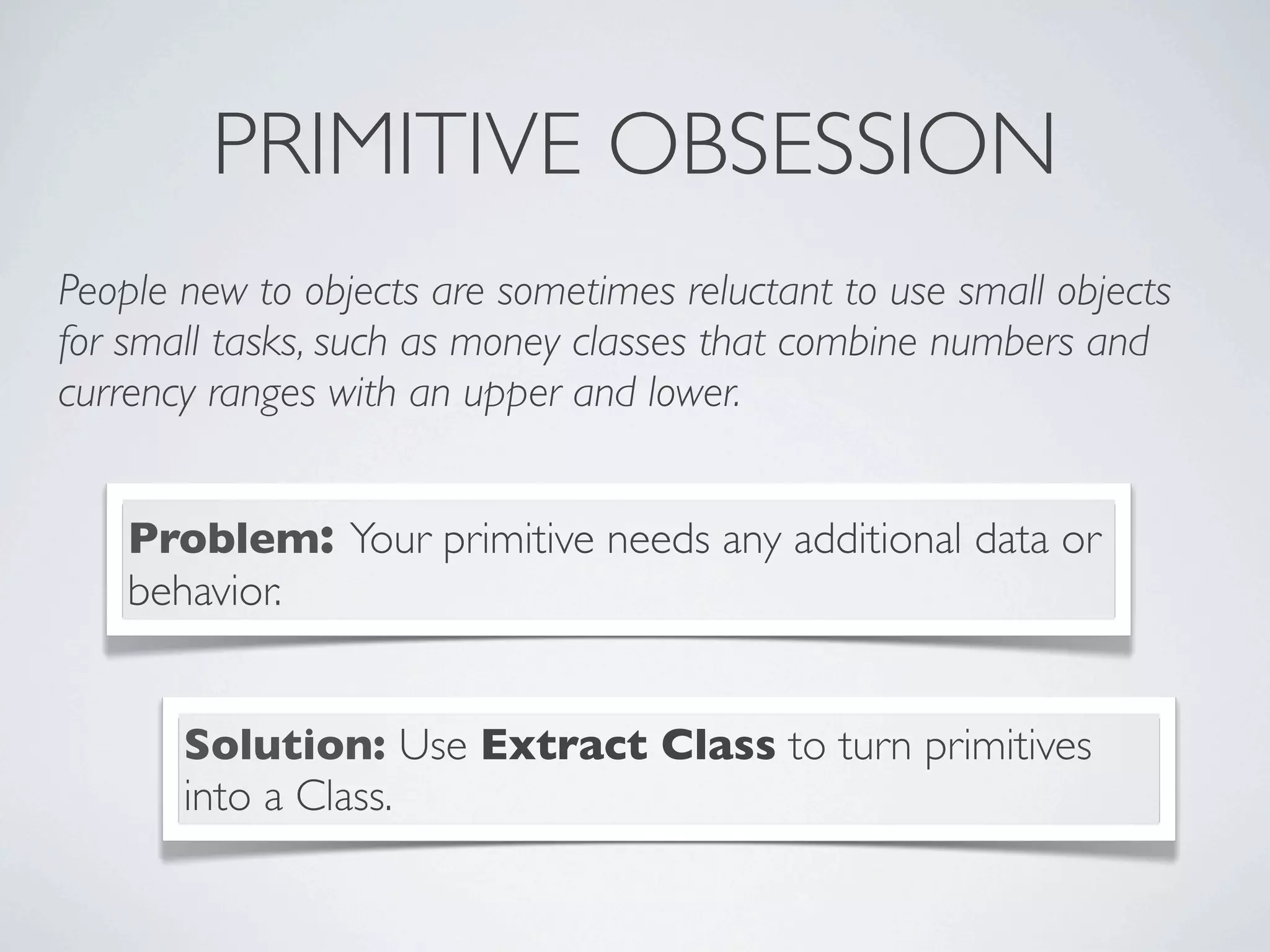 PRIMITIVE OBSESSION
People new to objects are sometimes reluctant to use small objects
for small tasks, such as money classes that combine numbers and
currency ranges with an upper and lower.
Problem: Your primitive needs any additional data or
behavior.
Solution: Use Extract Class to turn primitives
into a Class.
 