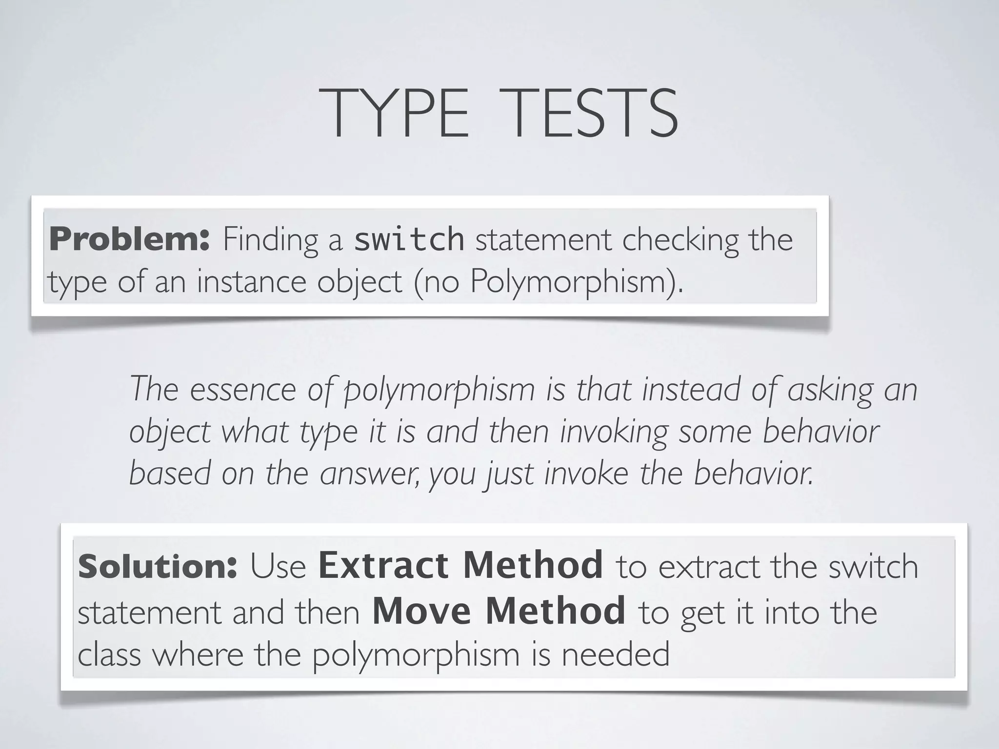 TYPE TESTS
Problem: Finding a switch statement checking the
type of an instance object (no Polymorphism).
Solution: Use Extract Method to extract the switch
statement and then Move Method to get it into the
class where the polymorphism is needed
The essence of polymorphism is that instead of asking an
object what type it is and then invoking some behavior
based on the answer, you just invoke the behavior.
 
