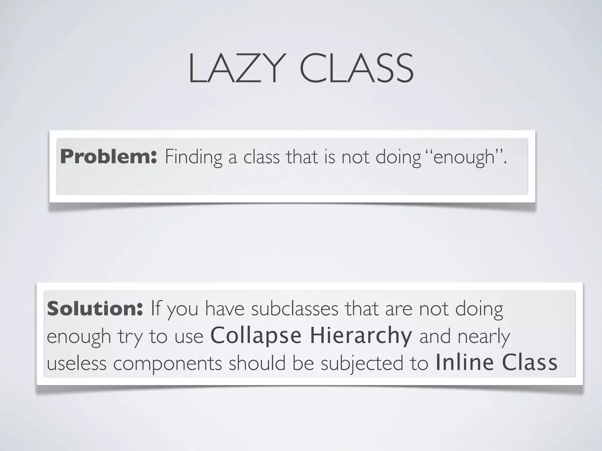 LAZY CLASS
Problem: Finding a class that is not doing “enough”.
Solution: If you have subclasses that are not doing
enough try to use Collapse Hierarchy and nearly
useless components should be subjected to Inline Class
 