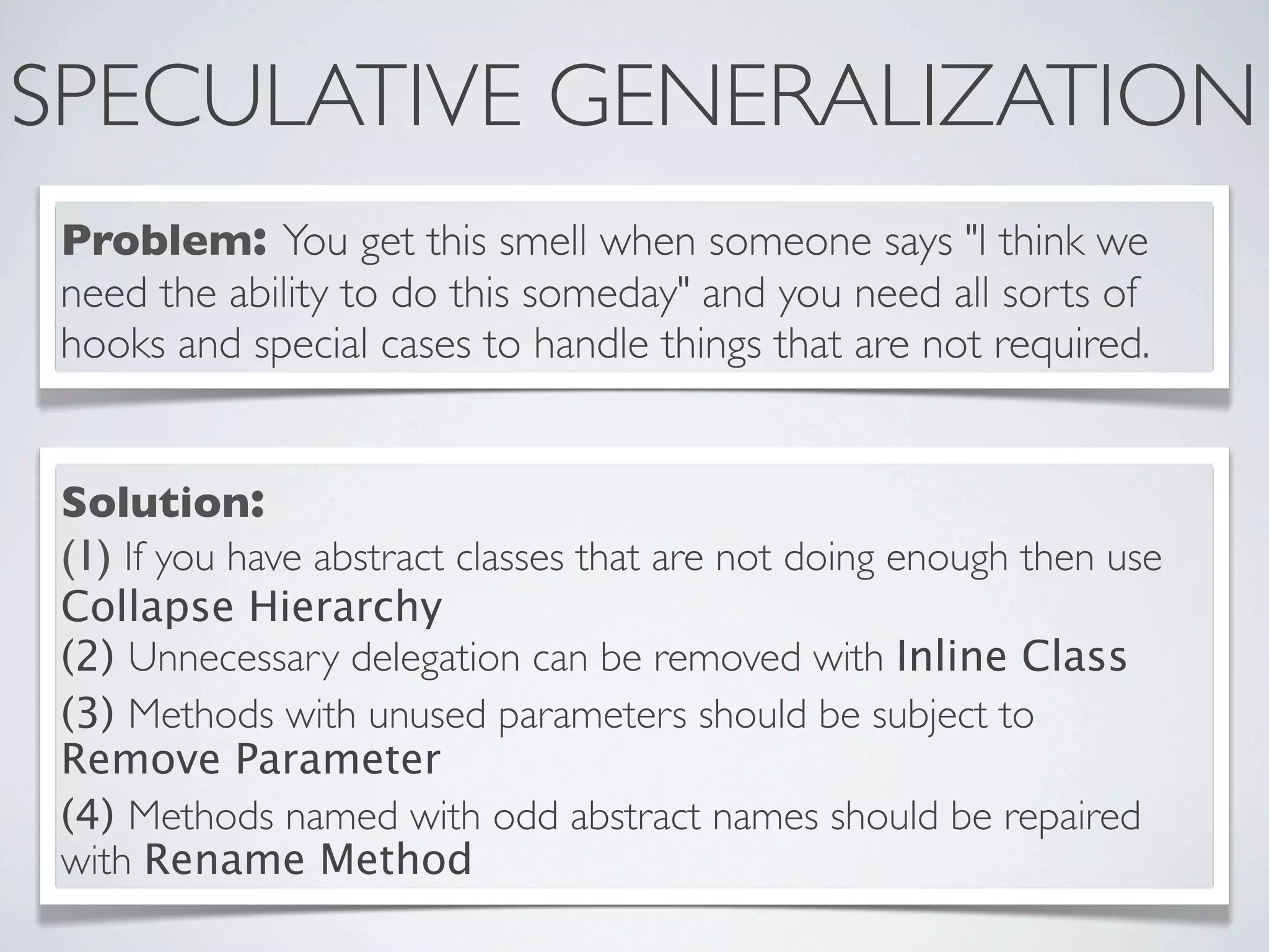 SPECULATIVE GENERALIZATION
Problem: You get this smell when someone says "I think we
need the ability to do this someday" and you need all sorts of
hooks and special cases to handle things that are not required.
Solution:
(1) If you have abstract classes that are not doing enough then use
Collapse Hierarchy
(2) Unnecessary delegation can be removed with Inline Class
(3) Methods with unused parameters should be subject to
Remove Parameter
(4) Methods named with odd abstract names should be repaired
with Rename Method
 