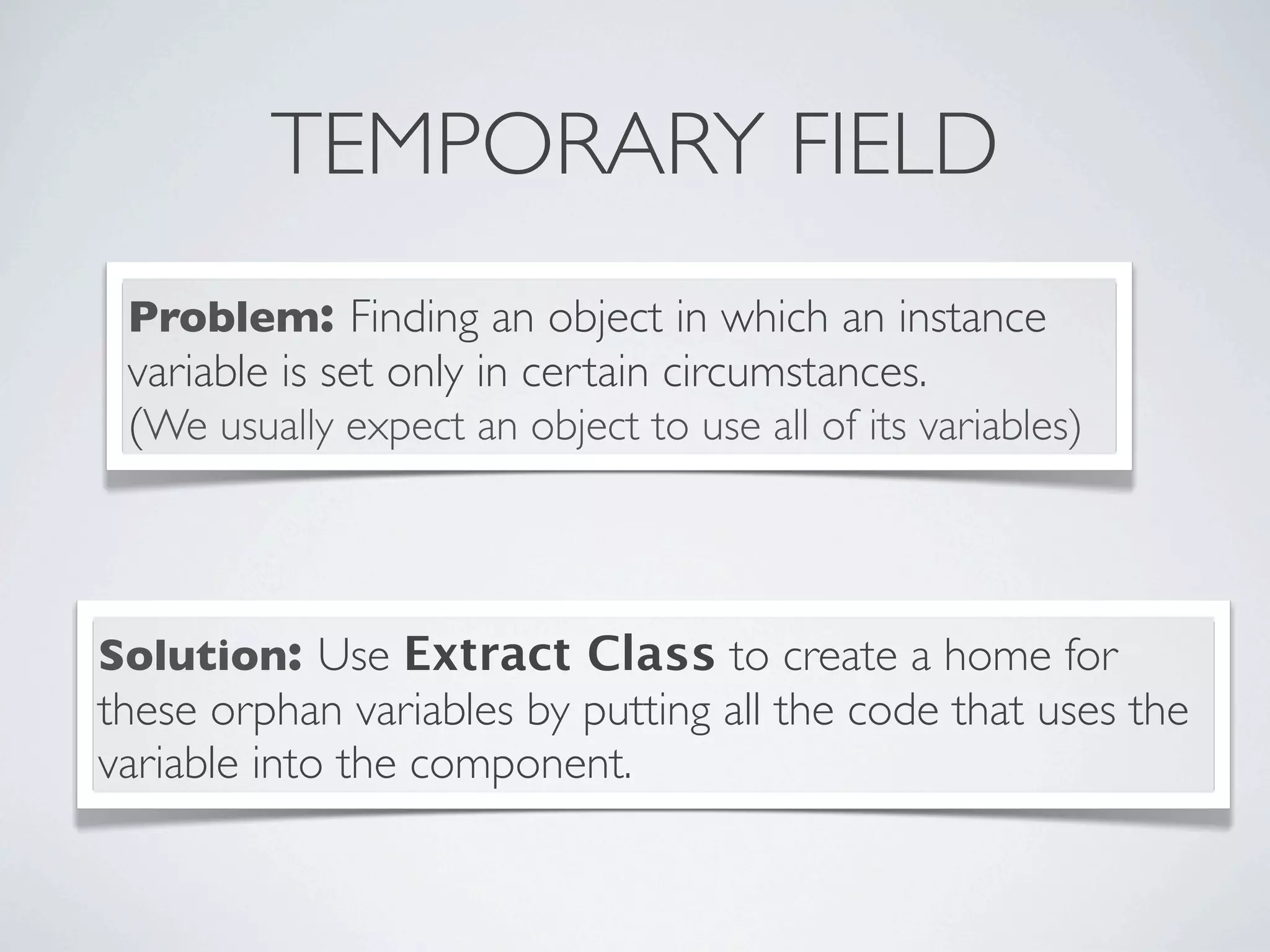 TEMPORARY FIELD
Problem: Finding an object in which an instance
variable is set only in certain circumstances.
(We usually expect an object to use all of its variables)
Solution: Use Extract Class to create a home for
these orphan variables by putting all the code that uses the
variable into the component.
 
