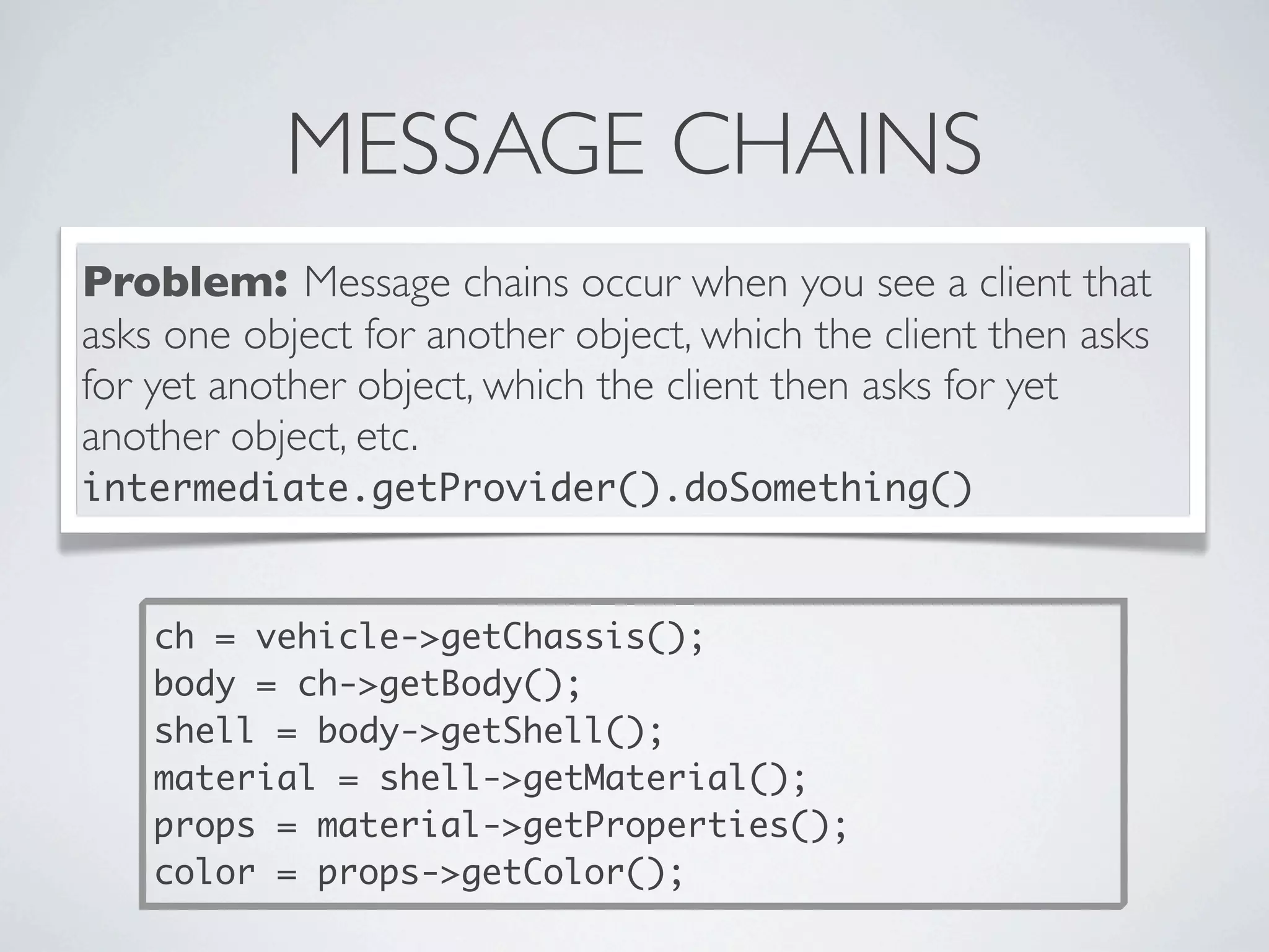 MESSAGE CHAINS
Problem: Message chains occur when you see a client that
asks one object for another object, which the client then asks
for yet another object, which the client then asks for yet
another object, etc.
intermediate.getProvider().doSomething()
ch = vehicle->getChassis();
body = ch->getBody();
shell = body->getShell();
material = shell->getMaterial();
props = material->getProperties();
color = props->getColor();
 