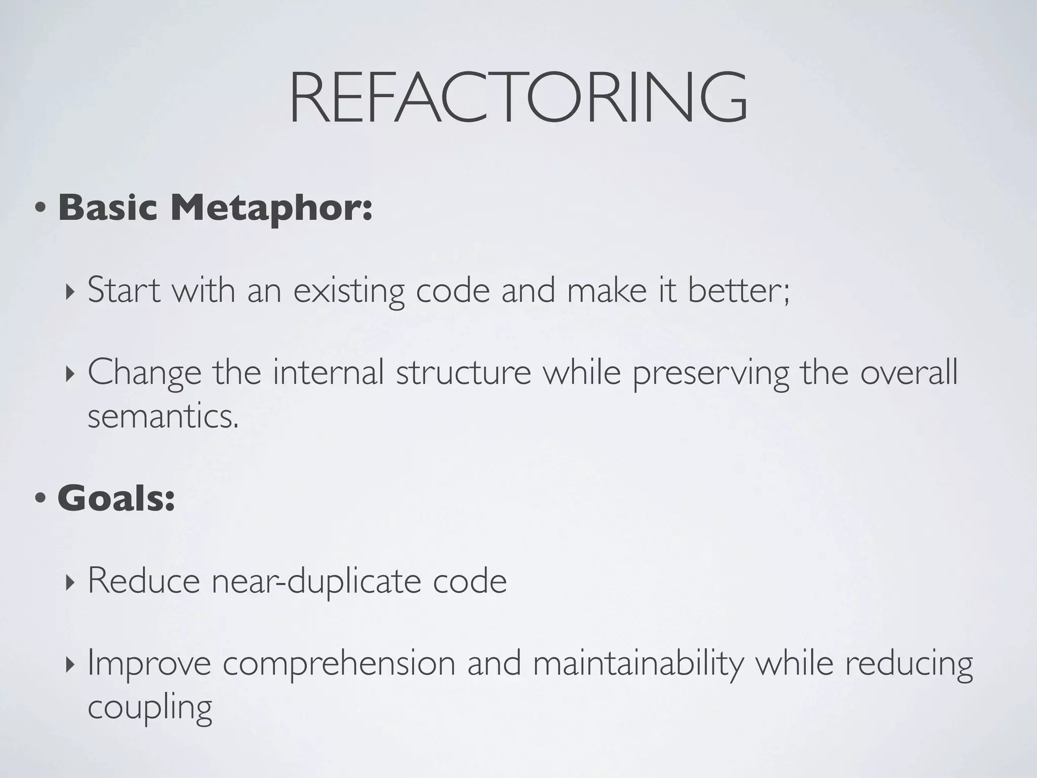 REFACTORING
• Basic Metaphor:
‣ Start with an existing code and make it better;
‣ Change the internal structure while preserving the overall
semantics.
• Goals:
‣ Reduce near-duplicate code
‣ Improve comprehension and maintainability while reducing
coupling
 