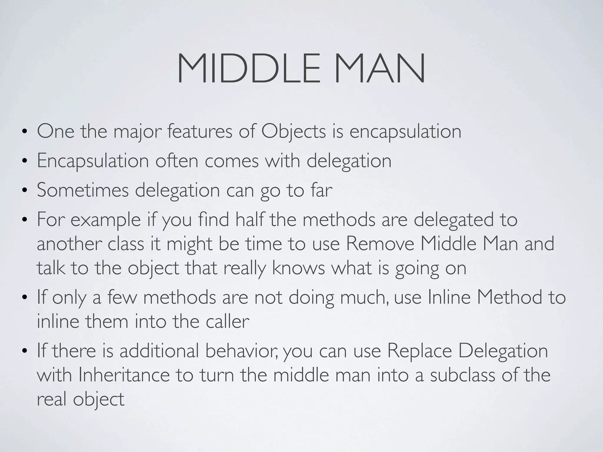 • One the major features of Objects is encapsulation
• Encapsulation often comes with delegation
• Sometimes delegation can go to far
• For example if you ﬁnd half the methods are delegated to
another class it might be time to use Remove Middle Man and
talk to the object that really knows what is going on
• If only a few methods are not doing much, use Inline Method to
inline them into the caller
• If there is additional behavior, you can use Replace Delegation
with Inheritance to turn the middle man into a subclass of the
real object
MIDDLE MAN
 