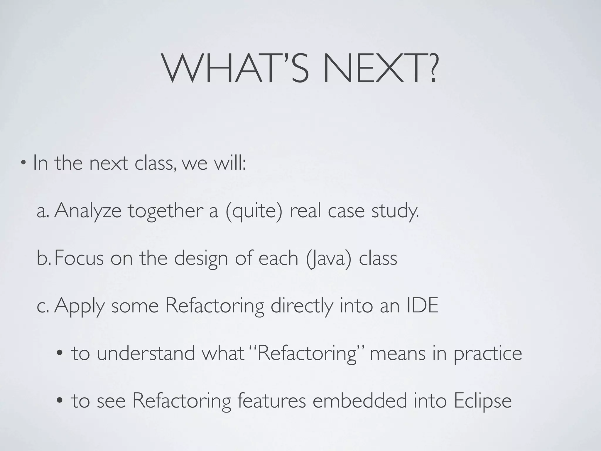 WHAT’S NEXT?
• In the next class, we will:
a. Analyze together a (quite) real case study.
b.Focus on the design of each (Java) class
c. Apply some Refactoring directly into an IDE
• to understand what “Refactoring” means in practice
• to see Refactoring features embedded into Eclipse
 