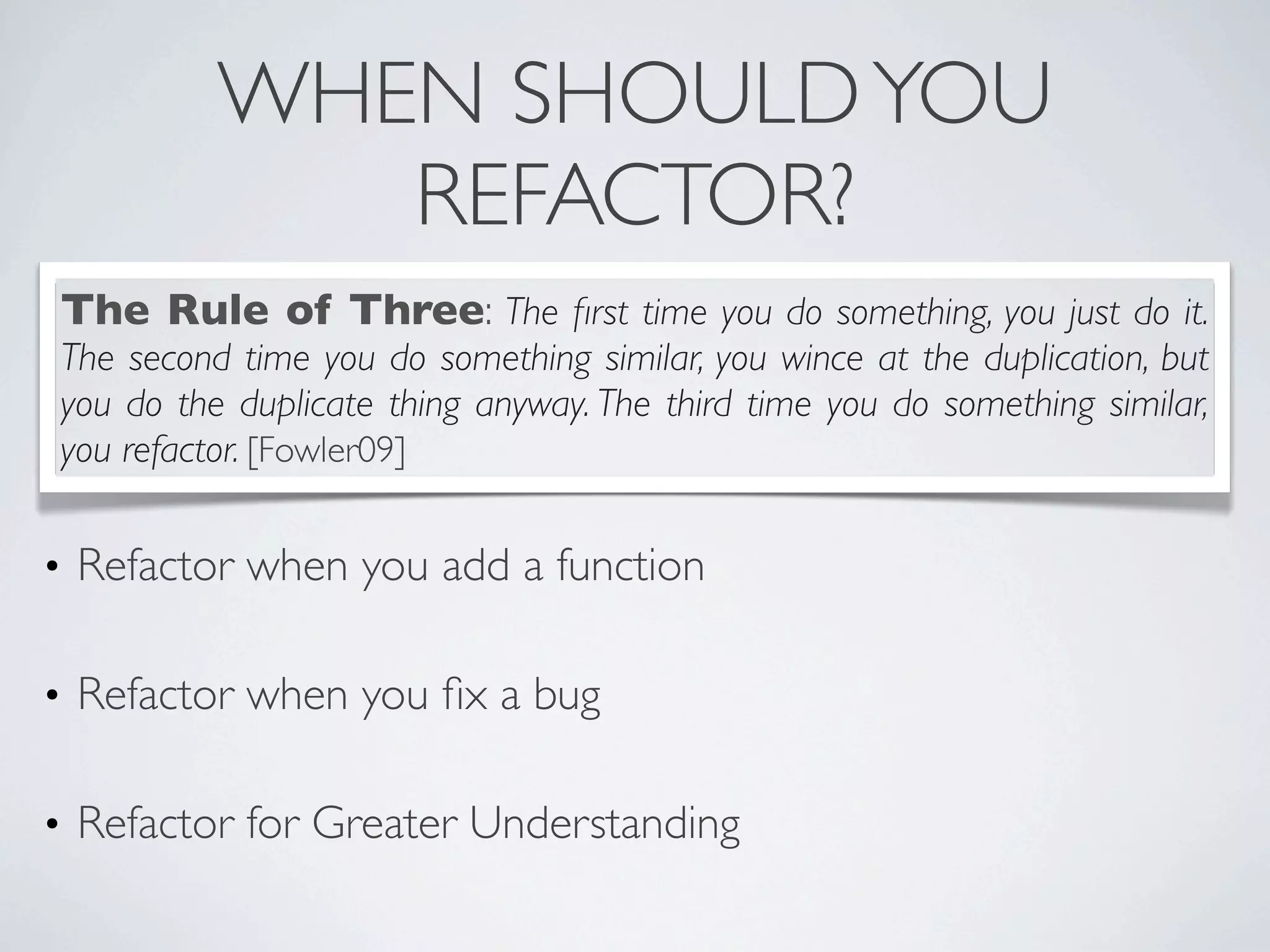 • Refactor when you add a function
• Refactor when you ﬁx a bug
• Refactor for Greater Understanding
WHEN SHOULDYOU
REFACTOR?
The Rule of Three: The ﬁrst time you do something, you just do it.
The second time you do something similar, you wince at the duplication, but
you do the duplicate thing anyway. The third time you do something similar,
you refactor. [Fowler09]
 