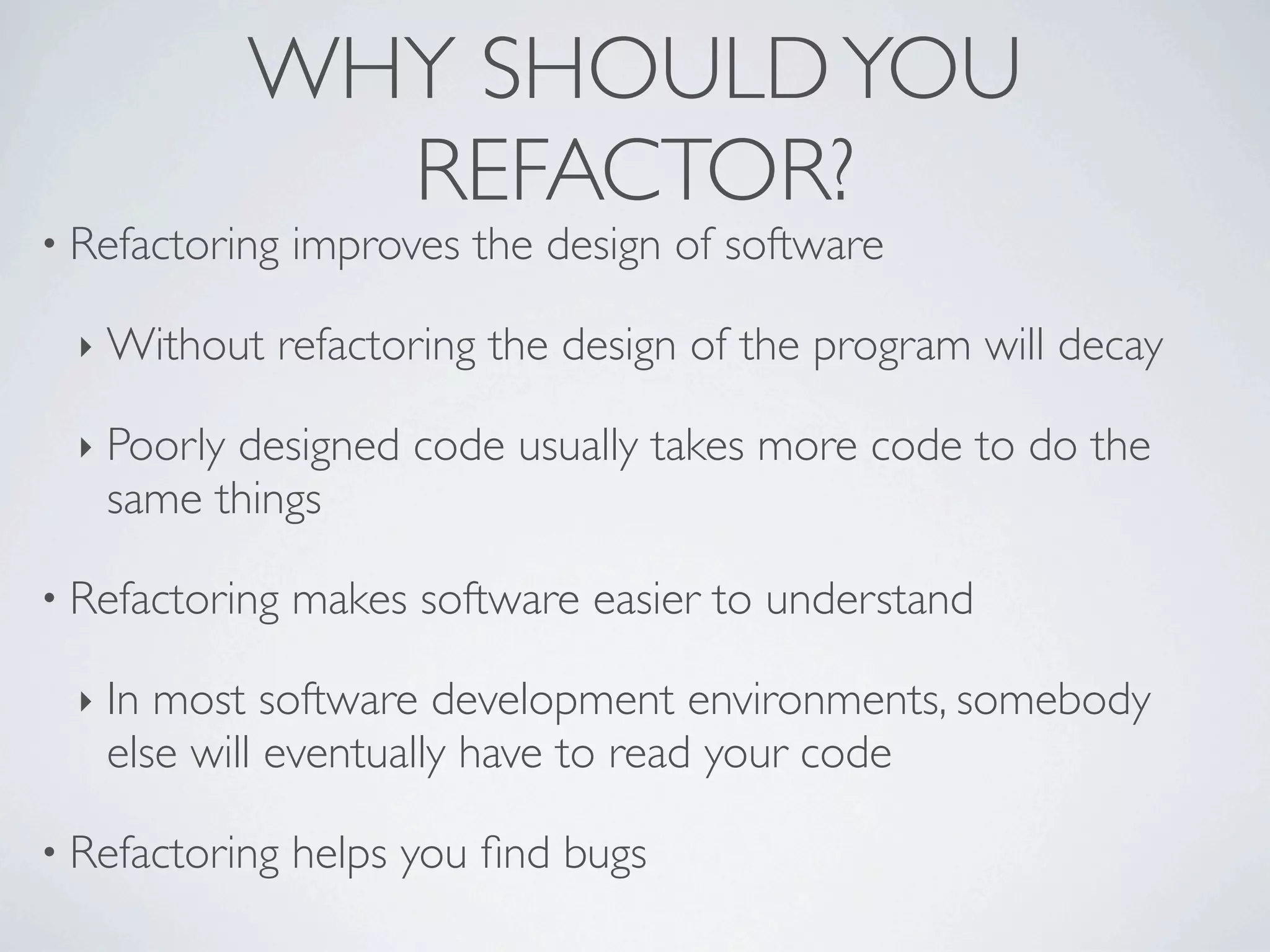 • Refactoring improves the design of software
‣ Without refactoring the design of the program will decay
‣ Poorly designed code usually takes more code to do the
same things
• Refactoring makes software easier to understand
‣ In most software development environments, somebody
else will eventually have to read your code
• Refactoring helps you ﬁnd bugs
WHY SHOULDYOU
REFACTOR?
 