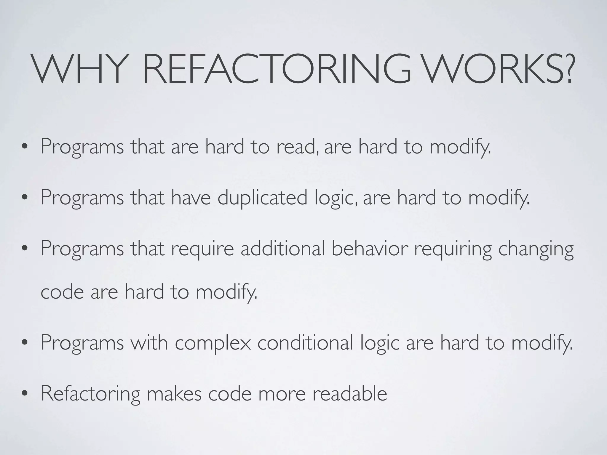 • Programs that are hard to read, are hard to modify.
• Programs that have duplicated logic, are hard to modify.
• Programs that require additional behavior requiring changing
code are hard to modify.
• Programs with complex conditional logic are hard to modify.
• Refactoring makes code more readable
WHY REFACTORING WORKS?
 