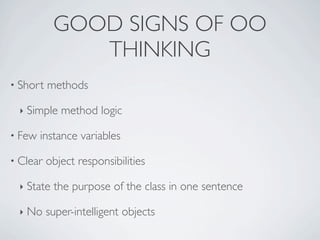 • Short methods
‣ Simple method logic
• Few instance variables
• Clear object responsibilities
‣ State the purpose of the class in one sentence
‣ No super-intelligent objects
GOOD SIGNS OF OO
THINKING
 