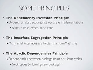 • The Dependency Inversion Principle
‣Depend on abstractions, not concrete implementations
•Write to an interface, not a class
• The Interface Segregation Principle
‣Many small interfaces are better than one “fat” one
• The Acyclic Dependencies Principle
‣Dependencies between package must not form cycles.
•Break cycles by forming new packages
SOME PRINCIPLES
 