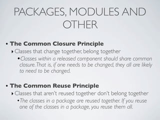 • The Common Closure Principle
‣Classes that change together, belong together
•Classes within a released component should share common
closure.That is, if one needs to be changed, they all are likely
to need to be changed.
• The Common Reuse Principle
‣Classes that aren’t reused together don’t belong together
•The classes in a package are reused together. If you reuse
one of the classes in a package, you reuse them all.
PACKAGES, MODULES AND
OTHER
 