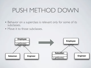 • Behavior on a superclass is relevant only for some of its
subclasses.
• Move it to those subclasses.
PUSH METHOD DOWN
Engineer
+ getQuota()
SalesMan
Employee
+ getQuota()
Employee
Salesman Engineer
 