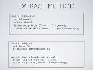 EXTRACT METHOD
void printOwing() {

 printBanner();

 //print details

 System.out.println ("name:
 " + _name);
System.out.println ("amount
 " + getOutstanding());
}
void printOwing() {

 printBanner();
printDetails(getOutstanding());
}
void printDetails (double outstanding) {
System.out.println ("name: " + _name);
System.out.println ("amount " + outstanding);
}
 