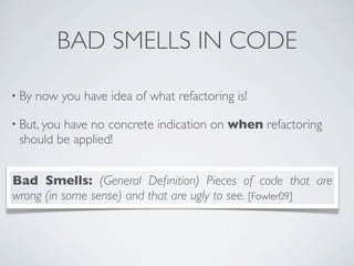 BAD SMELLS IN CODE
• By now you have idea of what refactoring is!
• But, you have no concrete indication on when refactoring
should be applied!
Bad Smells: (General Deﬁnition) Pieces of code that are
wrong (in some sense) and that are ugly to see. [Fowler09]
 