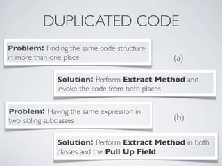 DUPLICATED CODE
Problem: Finding the same code structure
in more than one place
Solution: Perform Extract Method and
invoke the code from both places
Problem: Having the same expression in
two sibling subclasses
Solution: Perform Extract Method in both
classes and the Pull Up Field
(a)
(b)
 