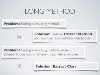 LONG METHOD
Problem: Finding a very long method
Solution: Perform Extract Method
and improve responsibilities distribution
Problem: Finding a very long method whose
statements operates on different parameters/variables
Solution: Extract Class
(a)
(b)
 