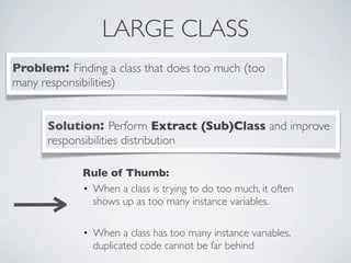 LARGE CLASS
Problem: Finding a class that does too much (too
many responsibilities)
Solution: Perform Extract (Sub)Class and improve
responsibilities distribution
Rule of Thumb:
• When a class is trying to do too much, it often
shows up as too many instance variables.
• When a class has too many instance variables,
duplicated code cannot be far behind
 