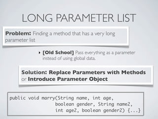 LONG PARAMETER LIST
Problem: Finding a method that has a very long
parameter list
Solution: Replace Parameters with Methods
or Introduce Parameter Object
‣ [Old School] Pass everything as a parameter
instead of using global data.
public void marry(String name, int age,
boolean gender, String name2,
int age2, boolean gender2) {...}
 