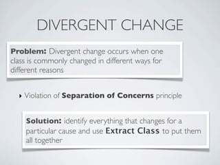 DIVERGENT CHANGE
Problem: Divergent change occurs when one
class is commonly changed in different ways for
different reasons
Solution: identify everything that changes for a
particular cause and use Extract Class to put them
all together
‣ Violation of Separation of Concerns principle
 