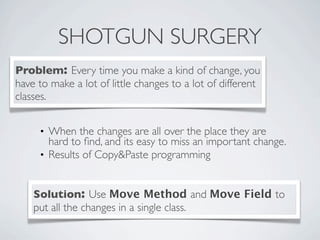 SHOTGUN SURGERY
Problem: Every time you make a kind of change, you
have to make a lot of little changes to a lot of different
classes.
Solution: Use Move Method and Move Field to
put all the changes in a single class.
• When the changes are all over the place they are
hard to ﬁnd, and its easy to miss an important change.
• Results of Copy&Paste programming
 