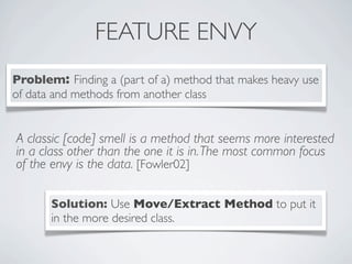 FEATURE ENVY
A classic [code] smell is a method that seems more interested
in a class other than the one it is in.The most common focus
of the envy is the data. [Fowler02]
Problem: Finding a (part of a) method that makes heavy use
of data and methods from another class
Solution: Use Move/Extract Method to put it
in the more desired class.
 