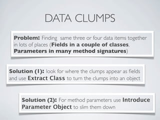 DATA CLUMPS
Problem: Finding same three or four data items together
in lots of places (Fields in a couple of classes,
Parameters in many method signatures)
Solution (1): look for where the clumps appear as ﬁelds
and use Extract Class to turn the clumps into an object
Solution (2): For method parameters use Introduce
Parameter Object to slim them down
 