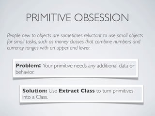 PRIMITIVE OBSESSION
People new to objects are sometimes reluctant to use small objects
for small tasks, such as money classes that combine numbers and
currency ranges with an upper and lower.
Problem: Your primitive needs any additional data or
behavior.
Solution: Use Extract Class to turn primitives
into a Class.
 