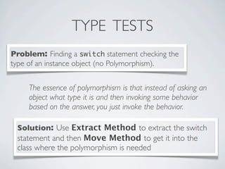 TYPE TESTS
Problem: Finding a switch statement checking the
type of an instance object (no Polymorphism).
Solution: Use Extract Method to extract the switch
statement and then Move Method to get it into the
class where the polymorphism is needed
The essence of polymorphism is that instead of asking an
object what type it is and then invoking some behavior
based on the answer, you just invoke the behavior.
 