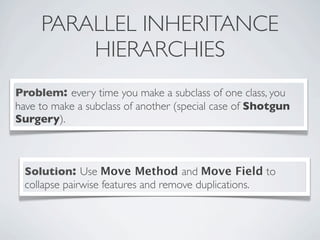 PARALLEL INHERITANCE
HIERARCHIES
Problem: every time you make a subclass of one class, you
have to make a subclass of another (special case of Shotgun
Surgery).
Solution: Use Move Method and Move Field to
collapse pairwise features and remove duplications.
 