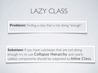 LAZY CLASS
Problem: Finding a class that is not doing “enough”.
Solution: If you have subclasses that are not doing
enough try to use Collapse Hierarchy and nearly
useless components should be subjected to Inline Class
 