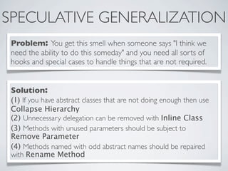 SPECULATIVE GENERALIZATION
Problem: You get this smell when someone says "I think we
need the ability to do this someday" and you need all sorts of
hooks and special cases to handle things that are not required.
Solution:
(1) If you have abstract classes that are not doing enough then use
Collapse Hierarchy
(2) Unnecessary delegation can be removed with Inline Class
(3) Methods with unused parameters should be subject to
Remove Parameter
(4) Methods named with odd abstract names should be repaired
with Rename Method
 