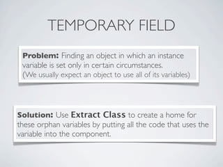 TEMPORARY FIELD
Problem: Finding an object in which an instance
variable is set only in certain circumstances.
(We usually expect an object to use all of its variables)
Solution: Use Extract Class to create a home for
these orphan variables by putting all the code that uses the
variable into the component.
 
