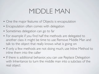 • One the major features of Objects is encapsulation
• Encapsulation often comes with delegation
• Sometimes delegation can go to far
• For example if you ﬁnd half the methods are delegated to
another class it might be time to use Remove Middle Man and
talk to the object that really knows what is going on
• If only a few methods are not doing much, use Inline Method to
inline them into the caller
• If there is additional behavior, you can use Replace Delegation
with Inheritance to turn the middle man into a subclass of the
real object
MIDDLE MAN
 