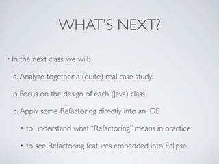 WHAT’S NEXT?
• In the next class, we will:
a. Analyze together a (quite) real case study.
b.Focus on the design of each (Java) class
c. Apply some Refactoring directly into an IDE
• to understand what “Refactoring” means in practice
• to see Refactoring features embedded into Eclipse
 