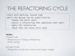 THE REFACTORING CYCLE
start with working, tested code
while the design can be simplified do:
choose the worst smell
select a refactoring that addresses that smell
apply the refactoring
check that the tests still pass
•KWs:
•Tested Code
‣Importance of Testing in Refactoring
‣Why testing?
•(Code) Smells
‣Fragments of code that contain some design mistake
 