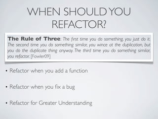• Refactor when you add a function
• Refactor when you ﬁx a bug
• Refactor for Greater Understanding
WHEN SHOULDYOU
REFACTOR?
The Rule of Three: The ﬁrst time you do something, you just do it.
The second time you do something similar, you wince at the duplication, but
you do the duplicate thing anyway. The third time you do something similar,
you refactor. [Fowler09]
 