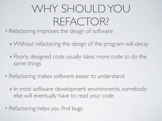 • Refactoring improves the design of software
‣ Without refactoring the design of the program will decay
‣ Poorly designed code usually takes more code to do the
same things
• Refactoring makes software easier to understand
‣ In most software development environments, somebody
else will eventually have to read your code
• Refactoring helps you ﬁnd bugs
WHY SHOULDYOU
REFACTOR?
 