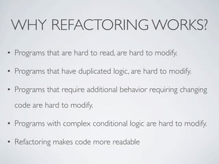 • Programs that are hard to read, are hard to modify.
• Programs that have duplicated logic, are hard to modify.
• Programs that require additional behavior requiring changing
code are hard to modify.
• Programs with complex conditional logic are hard to modify.
• Refactoring makes code more readable
WHY REFACTORING WORKS?
 