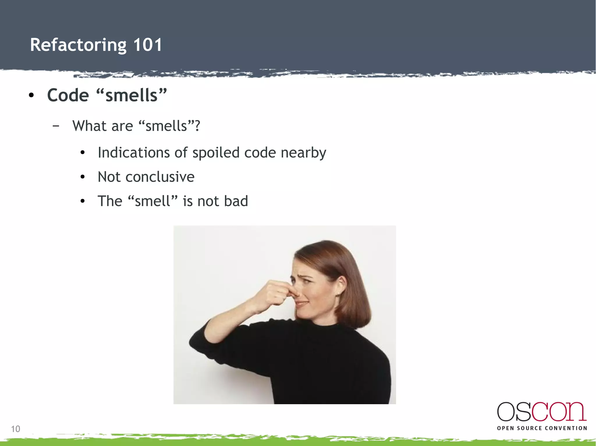 11
Refactoring 101
● Code “smells”
– “Smells” hinting a refactor may be needed:
●
Duplicate Code (rule of 3)
●
Long Methods
●
Large Class
●
Long Parameter (argument) List
● Divergent Change – cascade change to accommodate another
●
Shotgun Surgery – change ripples as bugs
●
Feature Envy – method uses parts from other class
●
Switch Statements – sacrifice polymorphism
 