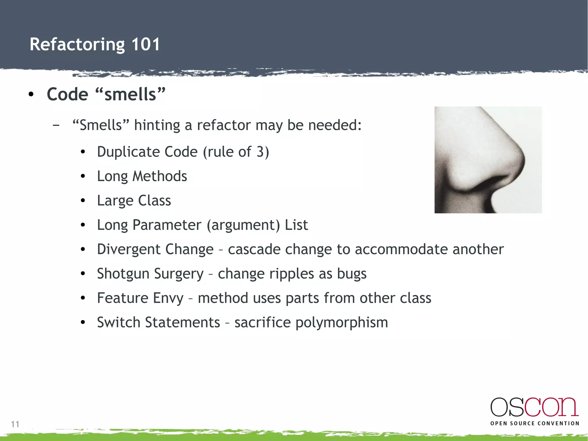 12
Refactoring 101
● Code “smells”
– Cont'd:
●
Lazy Class – class not doing much
●
Speculative Generality – something built for possible future
●
Temporary Field/Variable
●
Message Chains – object asking object asking object
● Middle Man – directors in place but serve no real purpose
●
Inappropriate Intimacy – classes share private parts
●
Data Class – getters and setters, but nothing else
●
Comments – where comments cover bad code
 