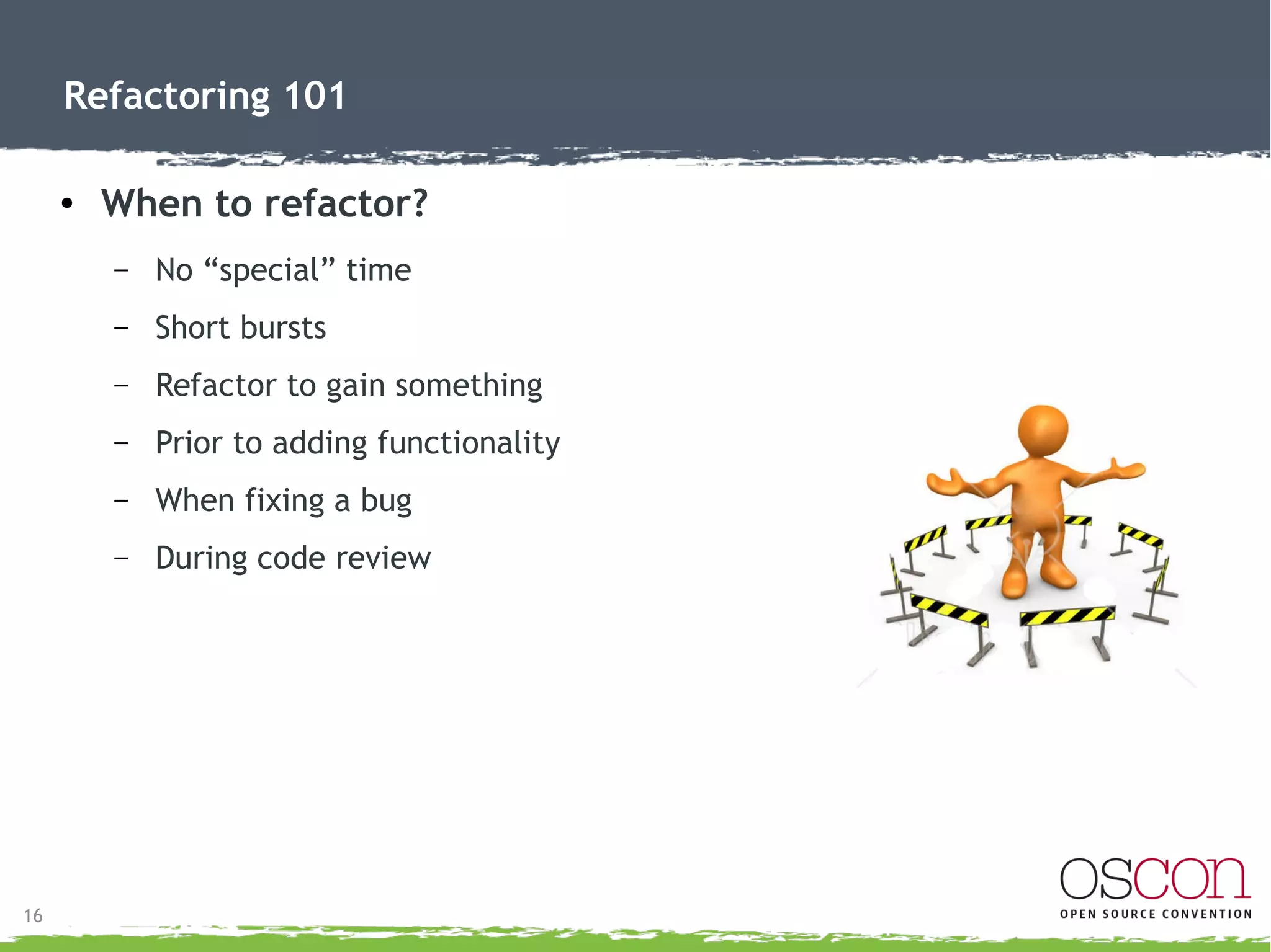 17
Refactoring 101
● When to rewrite
– Want a new app
● Not just better coded current app
– Business logic change
– Target market change
– Framework integration or change
 
