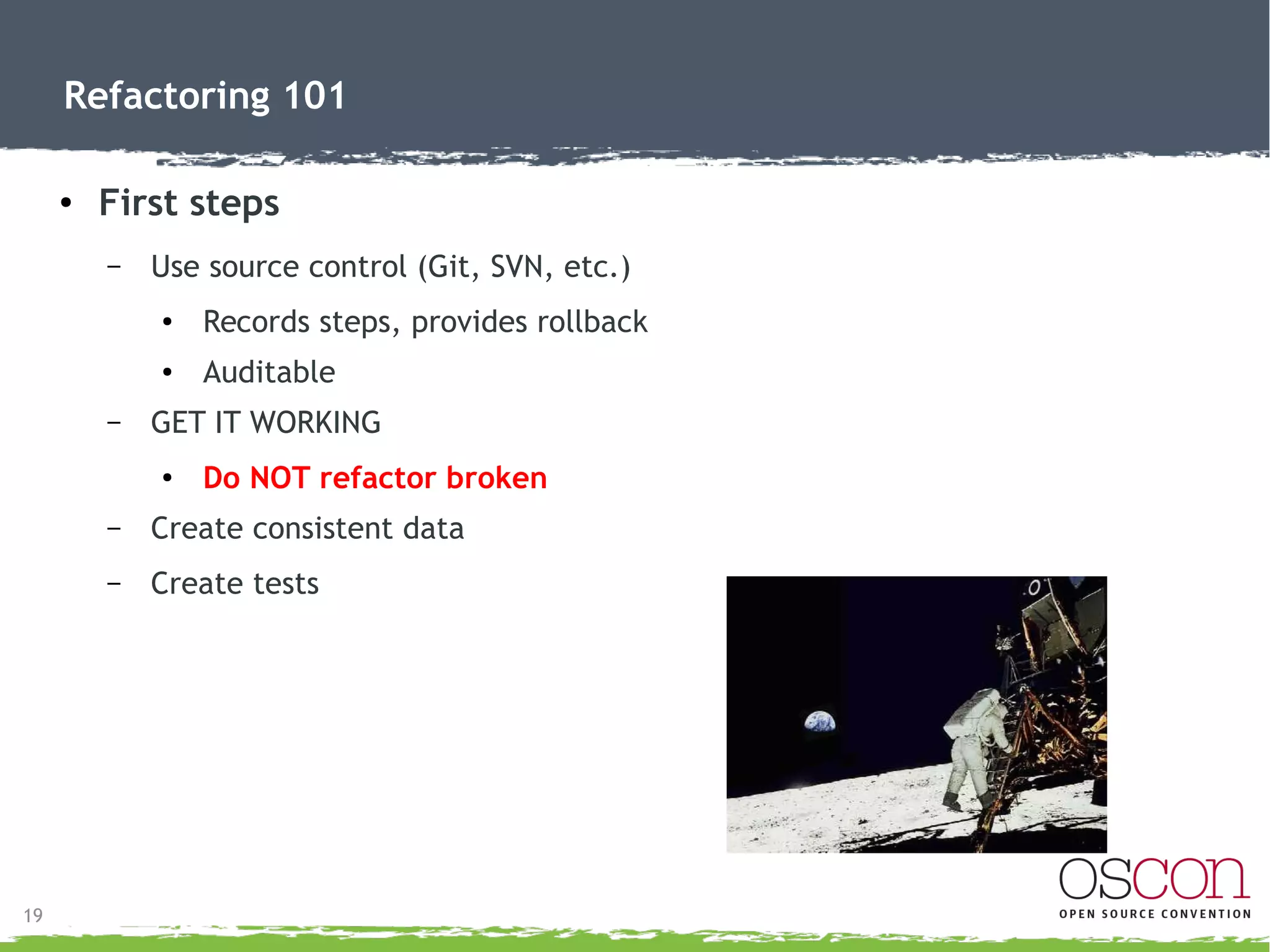 19
Refactoring 101
● What do I tell my manager? (justification)
– Tech savvy manager = not be hard to explain the benefits.
– Quality centric manager = stress quality aspects.
●
Introduce as a review process.
●
Many resources on Google.
– Schedule driven manager = Don't tell (controversial?).
●
Find a way to work it in.
●
Overall it saves time, but some will never “see” it.
 
