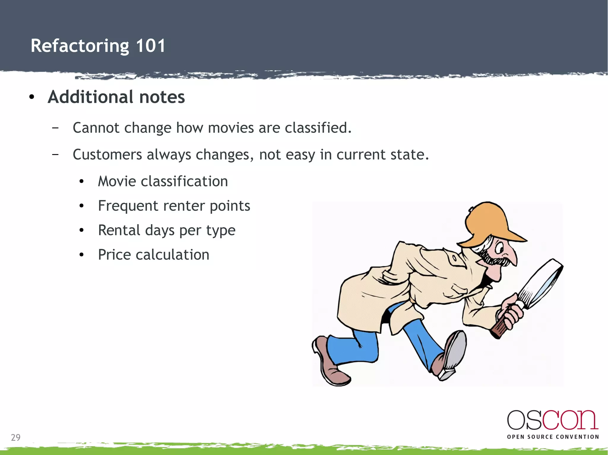 29
Refactoring 101
●
Code summary: What did we see?
– Method statement()→
●
Too long
●
Not reusable for HTML version
●
Switch sacrificing polymorphism
●
Determining class/type
●
Calculating rental price, frequent renter points, grant total
 