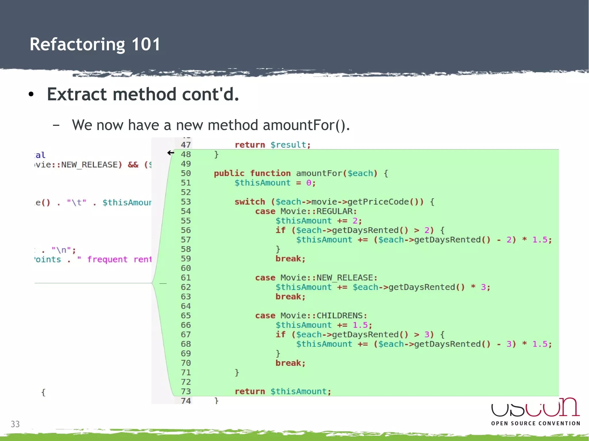 33
Refactoring 101
● Extract method
– Moves a functionality to it's own method.
●
Encapsulate calculation of each rental.
●
Shorten statement() method.
 