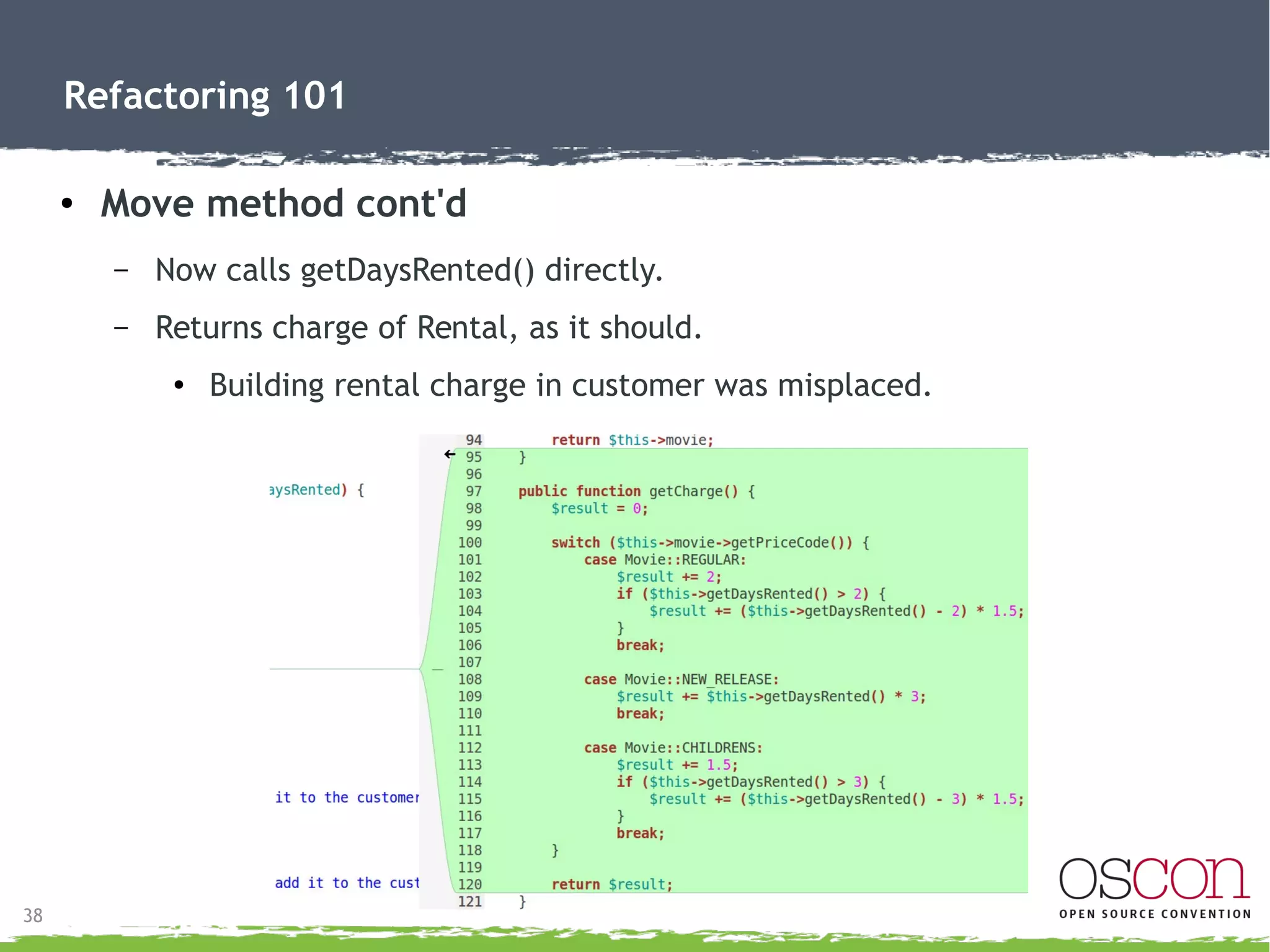 38
Refactoring 101
● Move method
– Move getCharge() from Customer to Rental.
●
Relies on Rental data.
– Already have Rental object, no need to pass $rental.
 