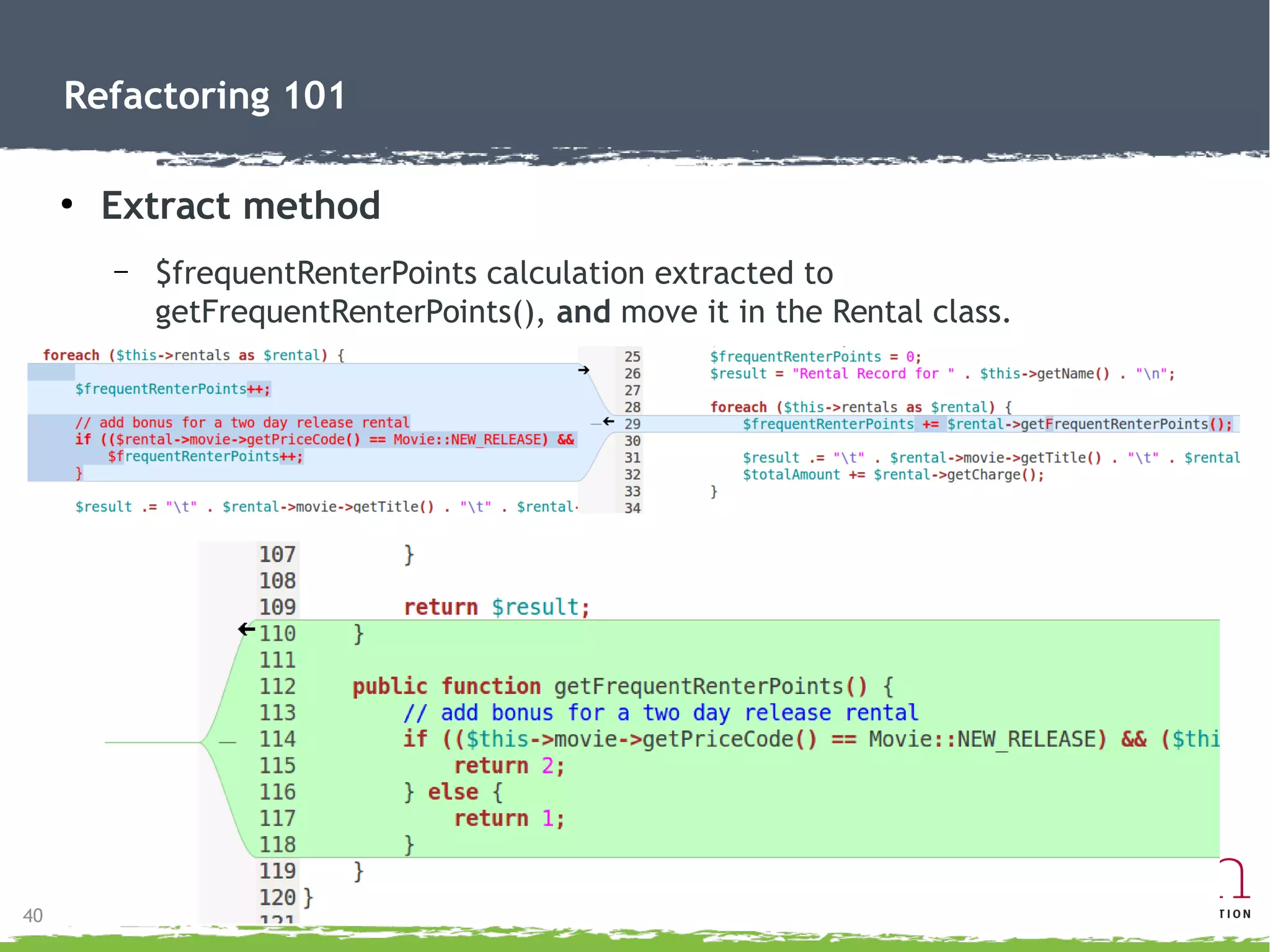 40
Refactoring 101
● Replace temp with query
– Remove temporary variable and call Rental->getCharge() direct.
●
Less future maintenance.
●
Makes code clearer.
 