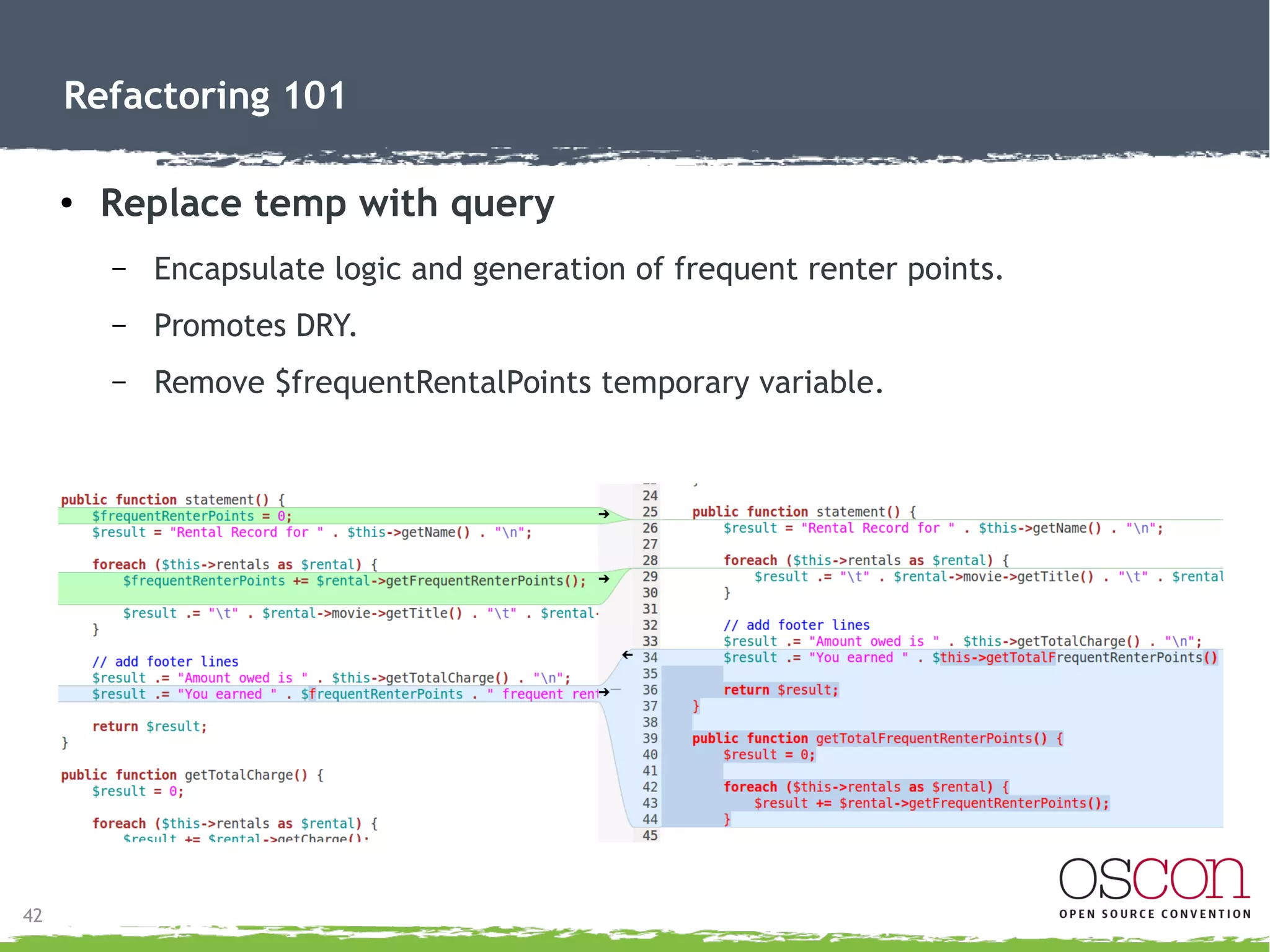42
Refactoring 101
● Replace temp with query
– Encapsulate logic and generation of grand total.
– Promotes DRY.
– Remove $totalAmount temporary variable.
 