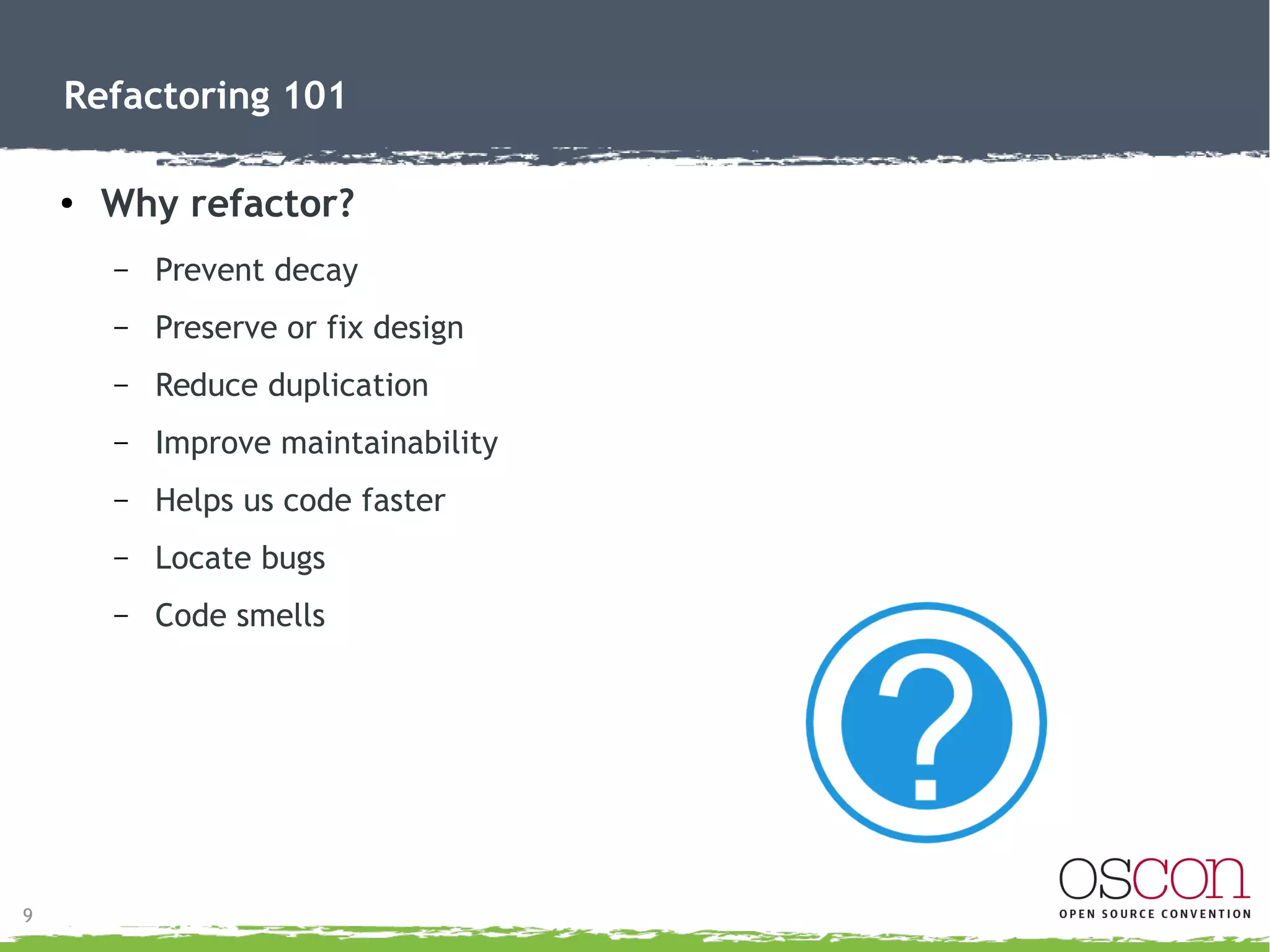 10
Refactoring 101
●
Code “smells”
– What are “smells”?
●
Indications of spoiled code nearby
●
Not conclusive
●
The “smell” is not bad
 