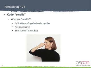 11
Refactoring 101
● Code “smells”
– “Smells” hinting a refactor may be needed:
●
Duplicate Code (rule of 3)
●
Long Method...